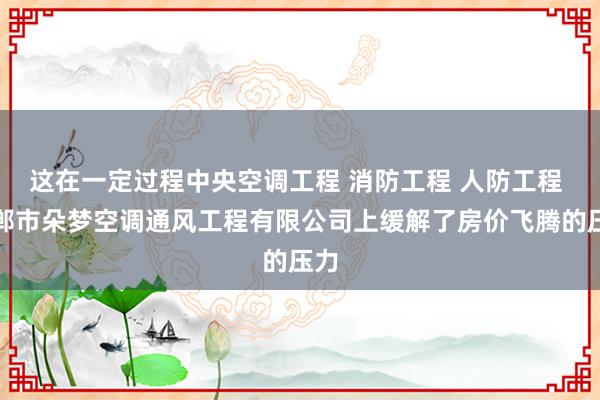 这在一定过程中央空调工程 消防工程 人防工程 邯郸市朵梦空调通风工程有限公司上缓解了房价飞腾的压力